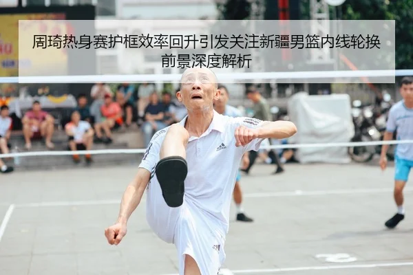 周琦热身赛护框效率回升引发关注新疆男篮内线轮换前景深度解析
