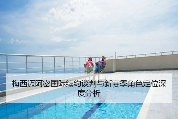 梅西迈阿密国际续约谈判与新赛季角色定位深度分析