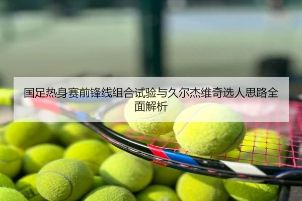 国足热身赛前锋线组合试验与久尔杰维奇选人思路全面解析