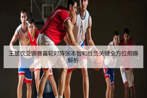 王楚钦亚锦赛首轮对阵张本智和胜负关键全方位前瞻解析